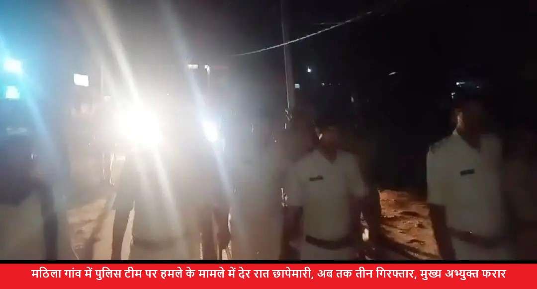 मठिला गांव में पुलिस टीम पर हमले के मामले में देर रात छापेमारी, अब तक तीन गिरफ्तार, मुख्य अभ्युक्त फरार